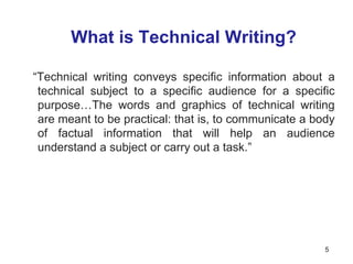 What is Technical Writing?
“Technical writing conveys specific information about a
technical subject to a specific audience for a specific
purpose…The words and graphics of technical writing
are meant to be practical: that is, to communicate a body
of factual information that will help an audience
understand a subject or carry out a task.”
5
 