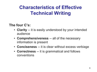 Characteristics of Effective
Technical Writing
The four C’s:
• Clarity -- it is easily understood by your intended
audience
• Comprehensiveness -- all of the necessary
information is present
• Conciseness -- it is clear without excess verbiage
• Correctness -- it is grammatical and follows
conventions
6
 