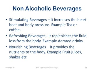 Non Alcoholic Beverages
November 20 BHM 112 Non Alcoholic Beverages 13
• Stimulating Beverages – It increases the heart
beat and body pressure. Example Tea or
coffee.
• Refreshing Beverages - It replenishes the fluid
loss from the body. Example Aerated drinks.
• Nourishing Beverages – It provides the
nutrients to the body. Example Fruit juices,
shakes etc.
 