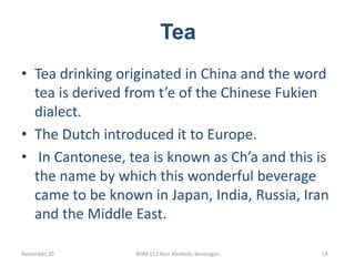 Tea
November 20 BHM 112 Non Alcoholic Beverages 14
• Tea drinking originated in China and the word
tea is derived from t’e of the Chinese Fukien
dialect.
• The Dutch introduced it to Europe.
• In Cantonese, tea is known as Ch’a and this is
the name by which this wonderful beverage
came to be known in Japan, India, Russia, Iran
and the Middle East.
 