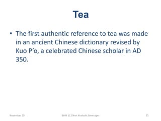 Tea
November 20 BHM 112 Non Alcoholic Beverages 15
• The first authentic reference to tea was made
in an ancient Chinese dictionary revised by
Kuo P’o, a celebrated Chinese scholar in AD
350.
 
