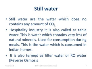 Still water
November 20 BHM 112 Non Alcoholic Beverages 4
• Still water are the water which does no
contains any amount of CO2.
• Hospitality industry it is also called as table
water. This is water which contains very less of
natural minerals. Used for consumption during
meals. This is the water which is consumed in
Indian homes.
• It is also termed as filter water or RO water
(Reverse Osmosis
 