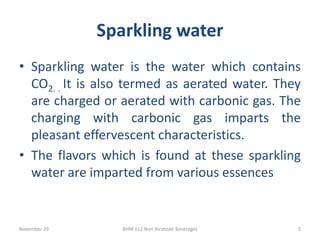 Sparkling water
November 20 BHM 112 Non Alcoholic Beverages 5
• Sparkling water is the water which contains
CO2. . It is also termed as aerated water. They
are charged or aerated with carbonic gas. The
charging with carbonic gas imparts the
pleasant effervescent characteristics.
• The flavors which is found at these sparkling
water are imparted from various essences
 