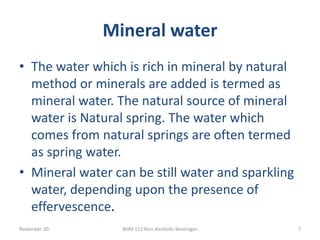 Mineral water
November 20 BHM 112 Non Alcoholic Beverages 7
• The water which is rich in mineral by natural
method or minerals are added is termed as
mineral water. The natural source of mineral
water is Natural spring. The water which
comes from natural springs are often termed
as spring water.
• Mineral water can be still water and sparkling
water, depending upon the presence of
effervescence.
 