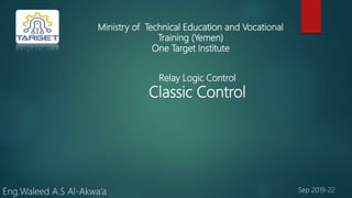 Ministry of Technical Education and Vocational
Training (Yemen)
One Target Institute
Relay Logic Control
Classic Control
Eng.Waleed A.S Al-Akwa’a Sep 2019-22
 