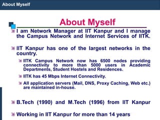 About Myself
About Myself
I am Network Manager at IIT Kanpur and I manage
the Campus Network and Internet Services of IITK.
IIT Kanpur has one of the largest networks in the
country.
IITK Campus Network now has 6500 nodes providing
connectivity to more than 5000 users in Academic
Departments, Student Hostels and Residences.
IITK has 45 Mbps Internet Connectivity.
All application servers (Mail, DNS, Proxy Caching, Web etc.)
are maintained in-house.
B.Tech (1990) and M.Tech (1996) from IIT Kanpur
Working in IIT Kanpur for more than 14 years
 
