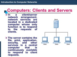 Computers: Clients and Servers
In a client/server
network arrangement,
network services are
located in a dedicated
computer whose only
function is to respond
to the requests of
clients.
The server contains the
file, print, application,
security, and other
services in a central
computer that is
continuously available
to respond to client
requests.
Introduction to Computer Networks
 