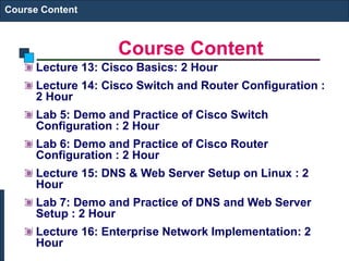 Course Content
Course Content
Lecture 13: Cisco Basics: 2 Hour
Lecture 14: Cisco Switch and Router Configuration :
2 Hour
Lab 5: Demo and Practice of Cisco Switch
Configuration : 2 Hour
Lab 6: Demo and Practice of Cisco Router
Configuration : 2 Hour
Lecture 15: DNS & Web Server Setup on Linux : 2
Hour
Lab 7: Demo and Practice of DNS and Web Server
Setup : 2 Hour
Lecture 16: Enterprise Network Implementation: 2
Hour
 