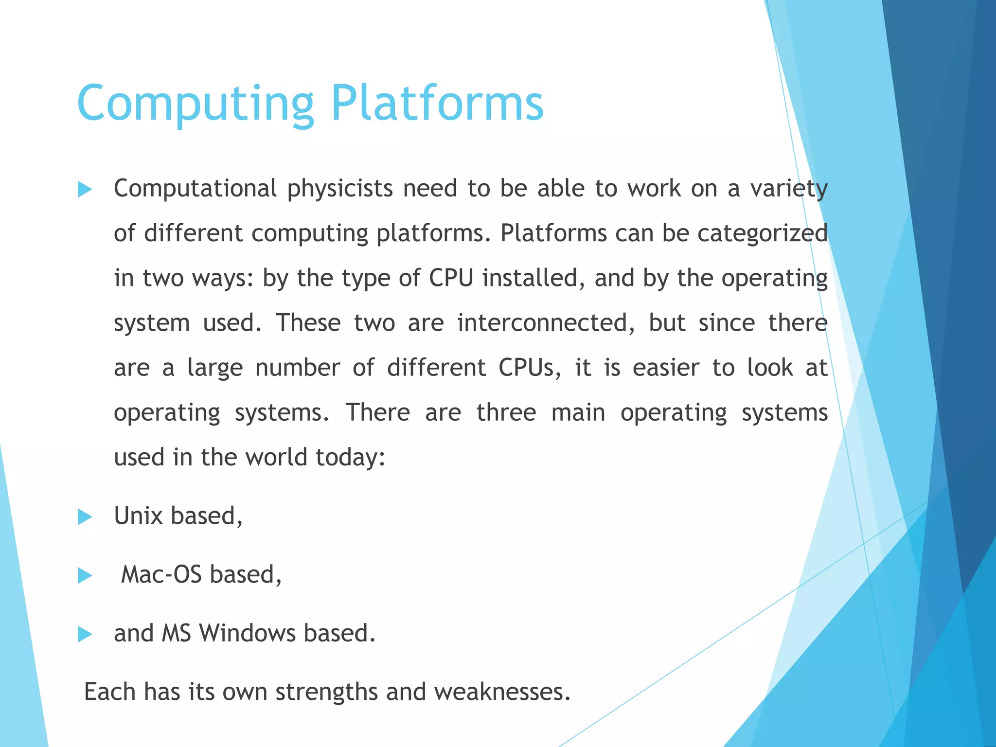 Computing Platforms
 Computational physicists need to be able to work on a variety
of different computing platforms. Platforms can be categorized
in two ways: by the type of CPU installed, and by the operating
system used. These two are interconnected, but since there
are a large number of different CPUs, it is easier to look at
operating systems. There are three main operating systems
used in the world today:
 Unix based,
 Mac-OS based,
 and MS Windows based.
Each has its own strengths and weaknesses.
 