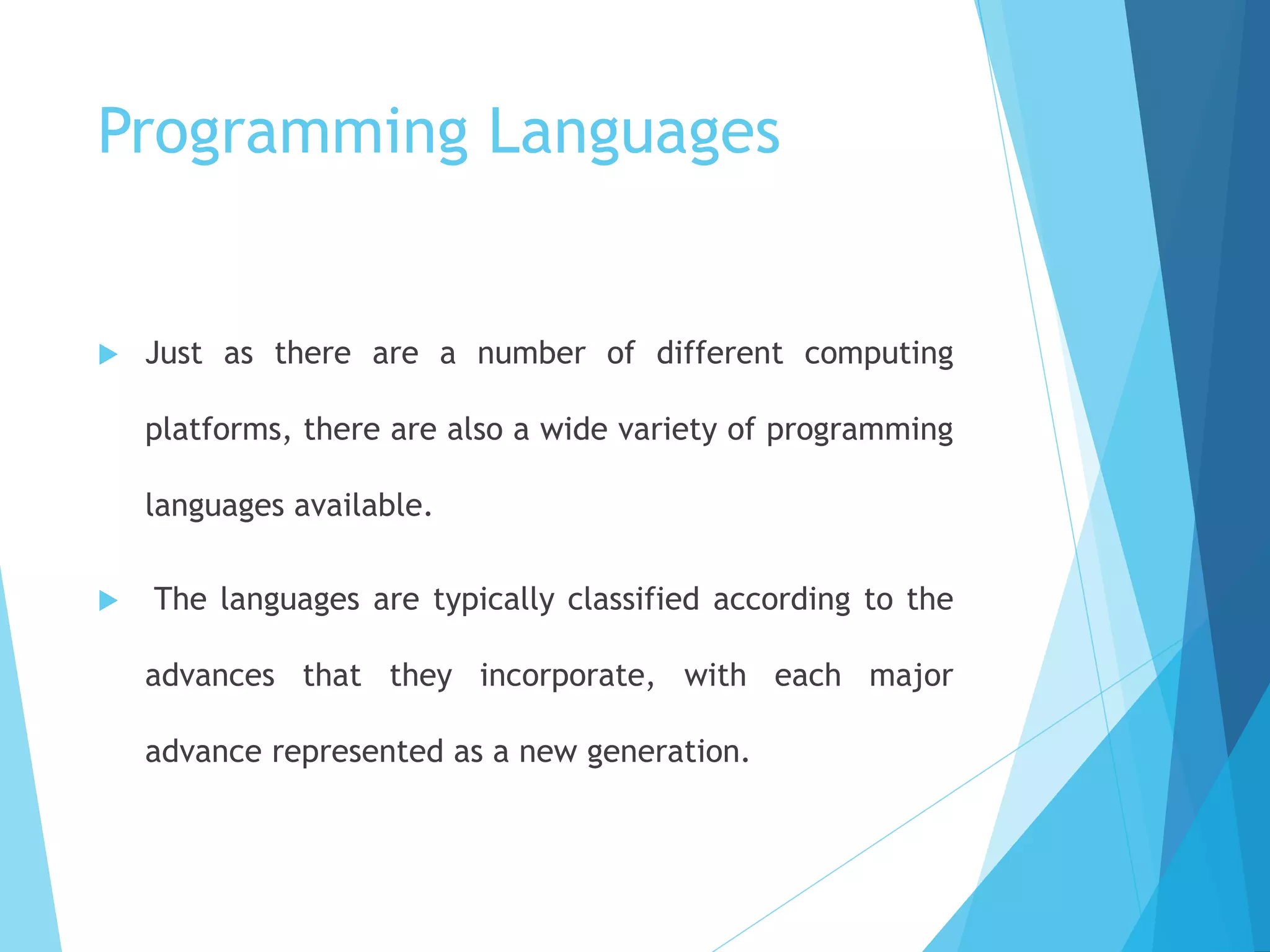 Programming Languages
 Just as there are a number of different computing
platforms, there are also a wide variety of programming
languages available.
 The languages are typically classified according to the
advances that they incorporate, with each major
advance represented as a new generation.
 