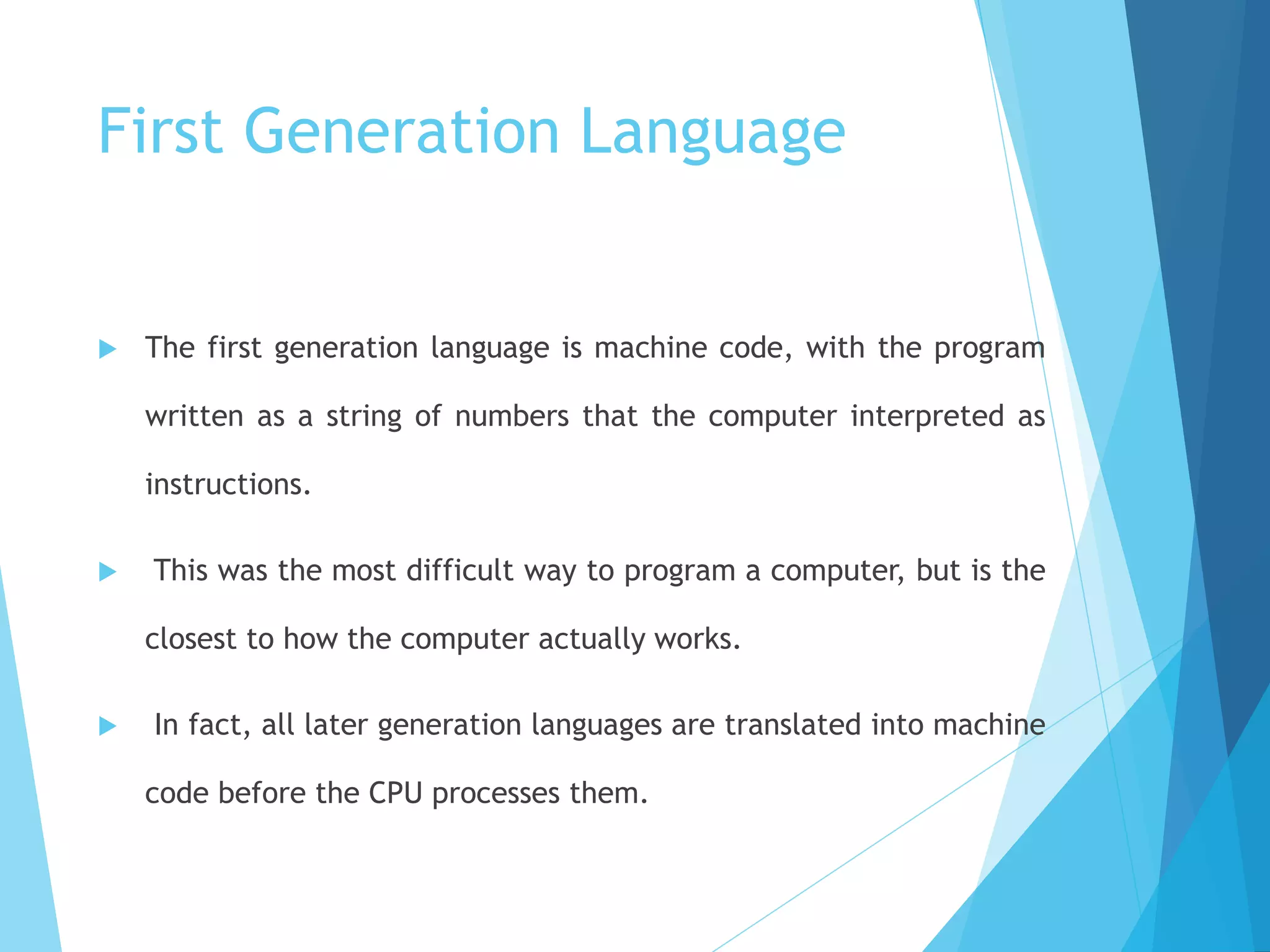 First Generation Language
 The first generation language is machine code, with the program
written as a string of numbers that the computer interpreted as
instructions.
 This was the most difficult way to program a computer, but is the
closest to how the computer actually works.
 In fact, all later generation languages are translated into machine
code before the CPU processes them.
 