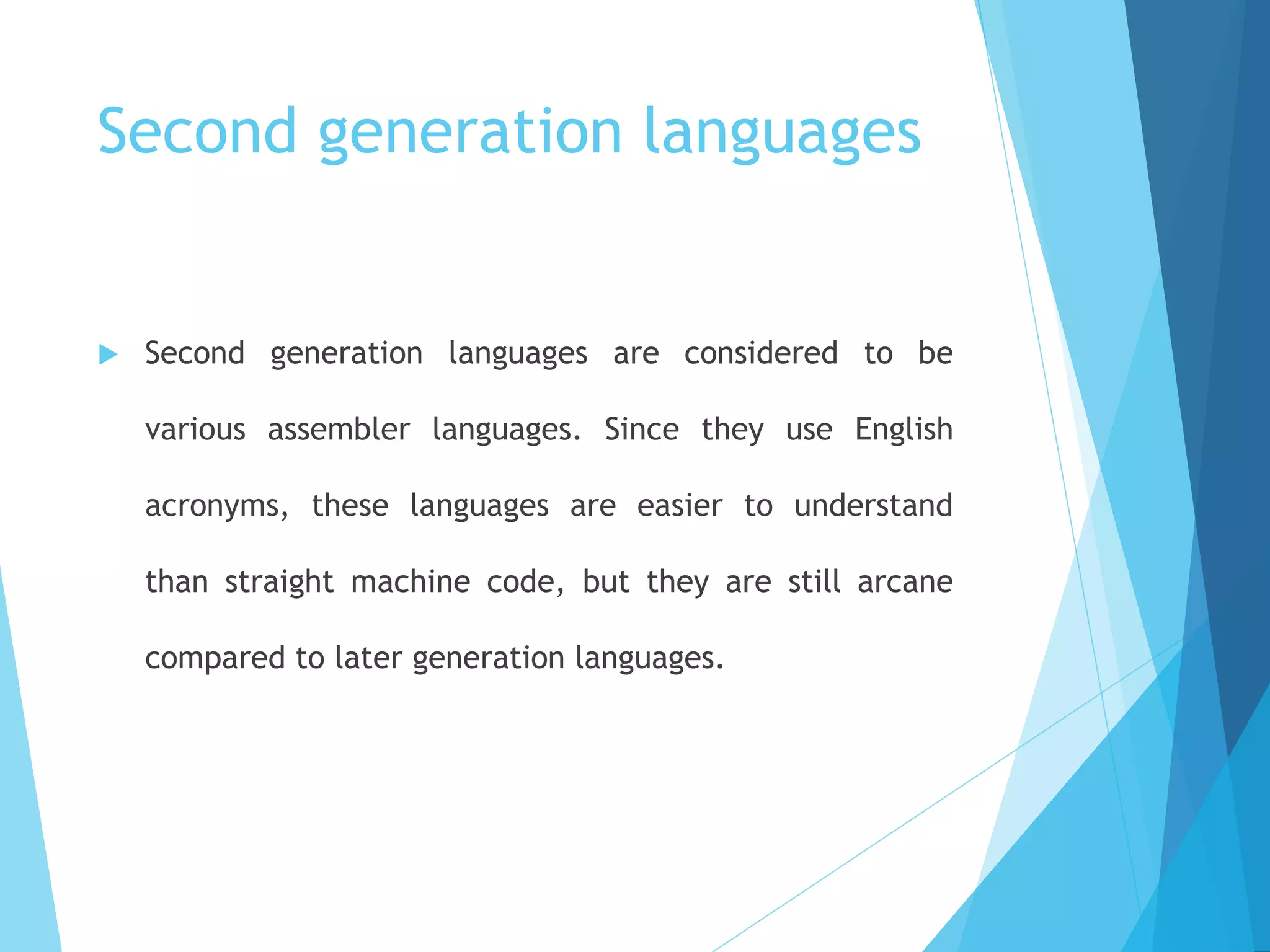 Second generation languages
 Second generation languages are considered to be
various assembler languages. Since they use English
acronyms, these languages are easier to understand
than straight machine code, but they are still arcane
compared to later generation languages.
 