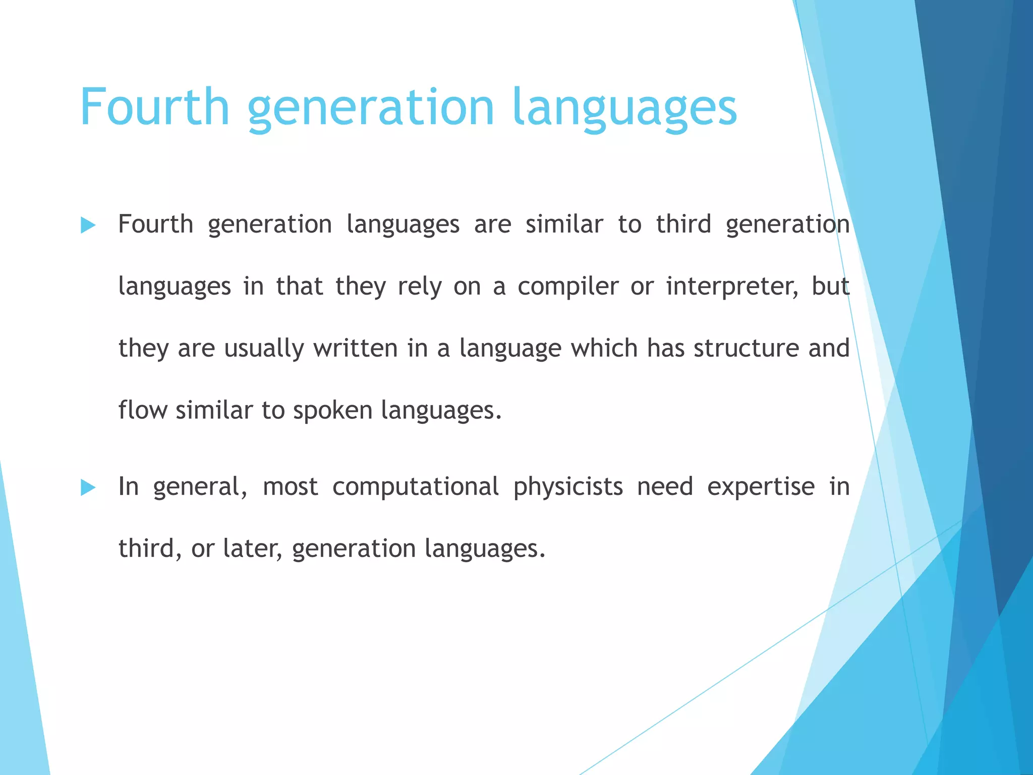 Fourth generation languages
 Fourth generation languages are similar to third generation
languages in that they rely on a compiler or interpreter, but
they are usually written in a language which has structure and
flow similar to spoken languages.
 In general, most computational physicists need expertise in
third, or later, generation languages.
 