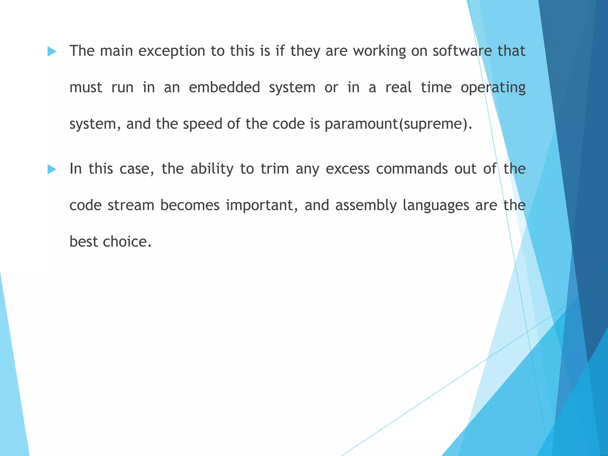  The main exception to this is if they are working on software that
must run in an embedded system or in a real time operating
system, and the speed of the code is paramount(supreme).
 In this case, the ability to trim any excess commands out of the
code stream becomes important, and assembly languages are the
best choice.
 