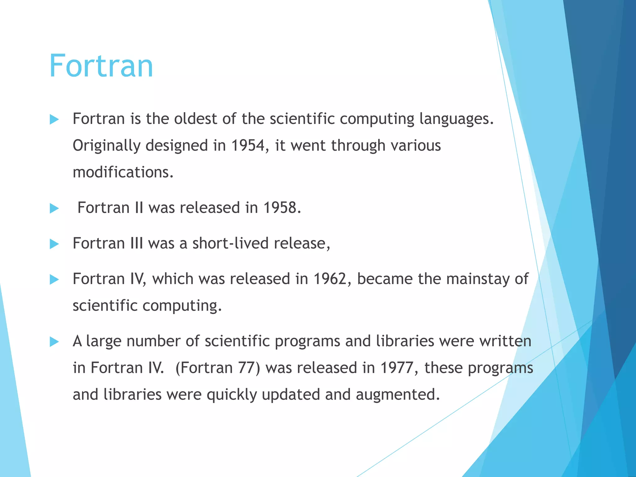 Fortran
 Fortran is the oldest of the scientific computing languages.
Originally designed in 1954, it went through various
modifications.
 Fortran II was released in 1958.
 Fortran III was a short-lived release,
 Fortran IV, which was released in 1962, became the mainstay of
scientific computing.
 A large number of scientific programs and libraries were written
in Fortran IV. (Fortran 77) was released in 1977, these programs
and libraries were quickly updated and augmented.
 