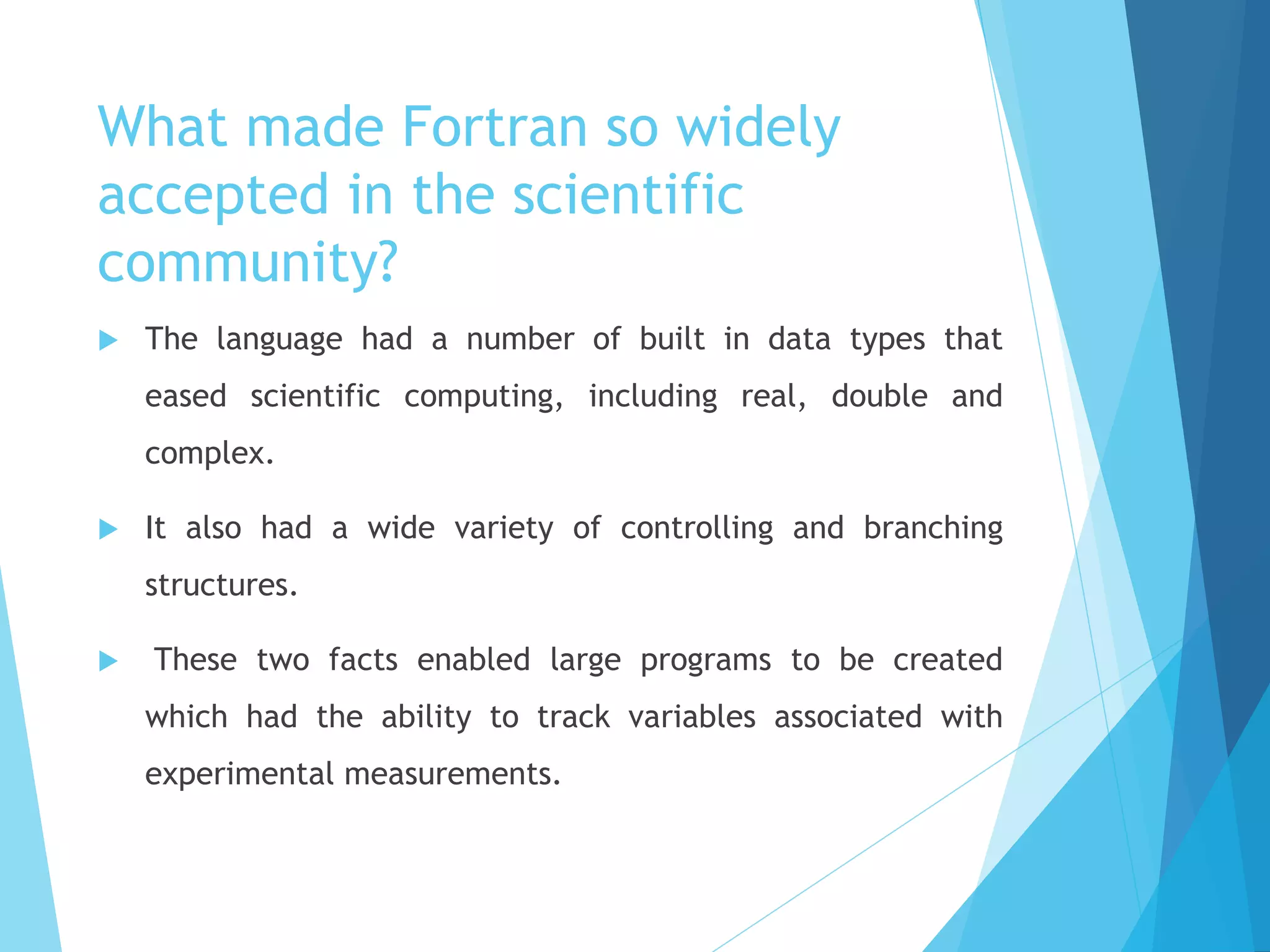 What made Fortran so widely
accepted in the scientific
community?
 The language had a number of built in data types that
eased scientific computing, including real, double and
complex.
 It also had a wide variety of controlling and branching
structures.
 These two facts enabled large programs to be created
which had the ability to track variables associated with
experimental measurements.
 