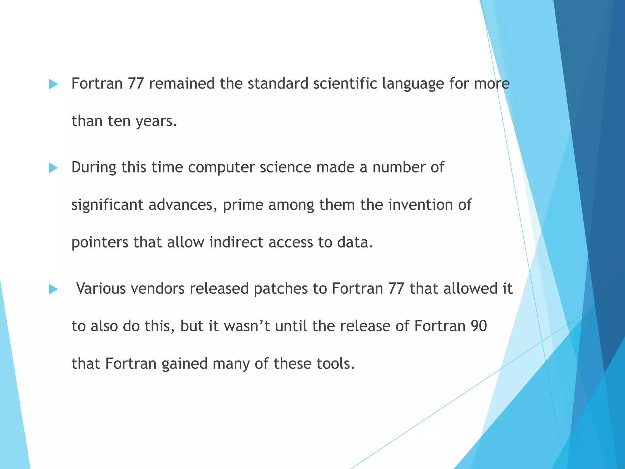  Fortran 77 remained the standard scientific language for more
than ten years.
 During this time computer science made a number of
significant advances, prime among them the invention of
pointers that allow indirect access to data.
 Various vendors released patches to Fortran 77 that allowed it
to also do this, but it wasn’t until the release of Fortran 90
that Fortran gained many of these tools.
 