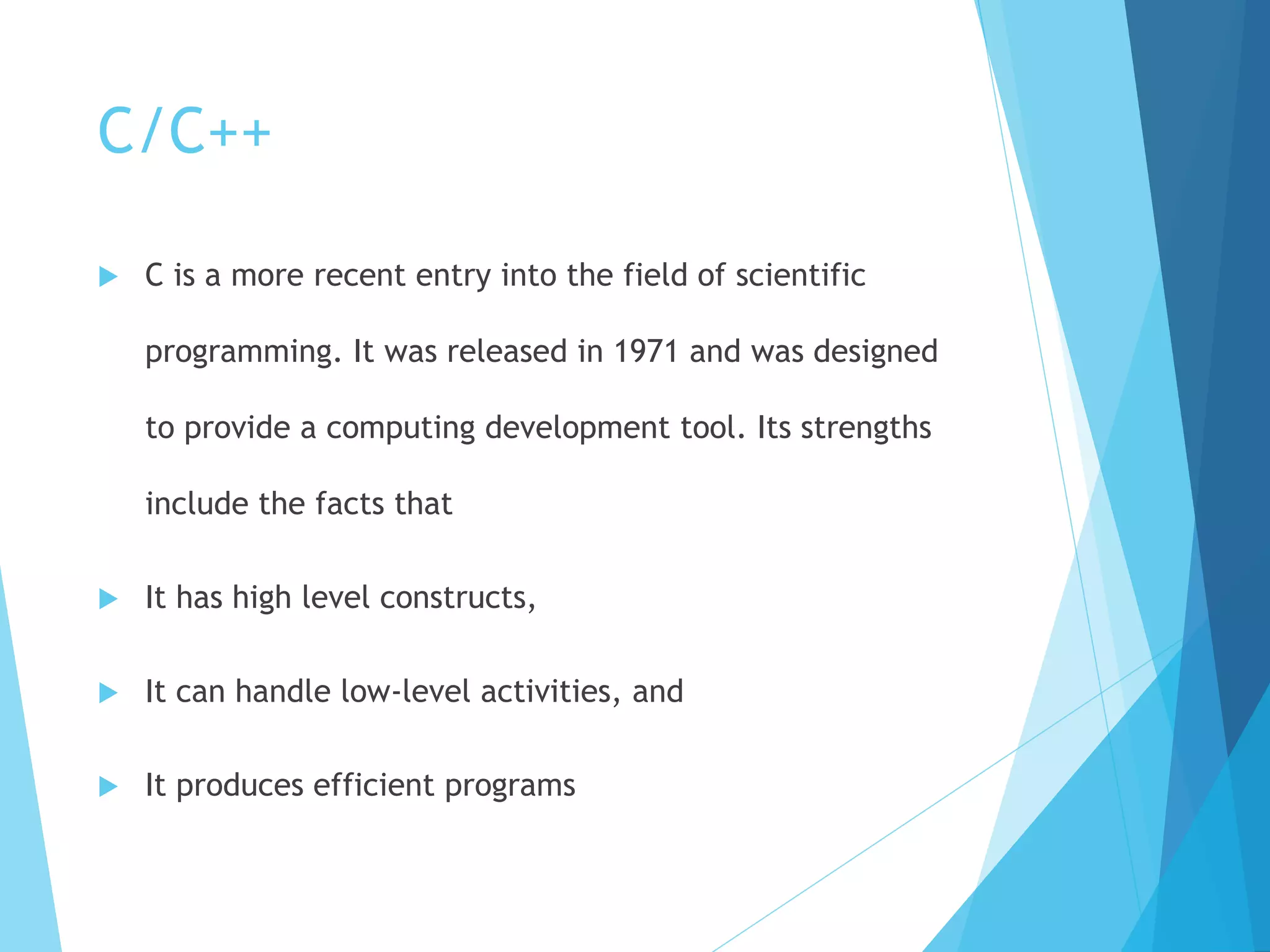 C/C++
 C is a more recent entry into the field of scientific
programming. It was released in 1971 and was designed
to provide a computing development tool. Its strengths
include the facts that
 It has high level constructs,
 It can handle low-level activities, and
 It produces efficient programs
 