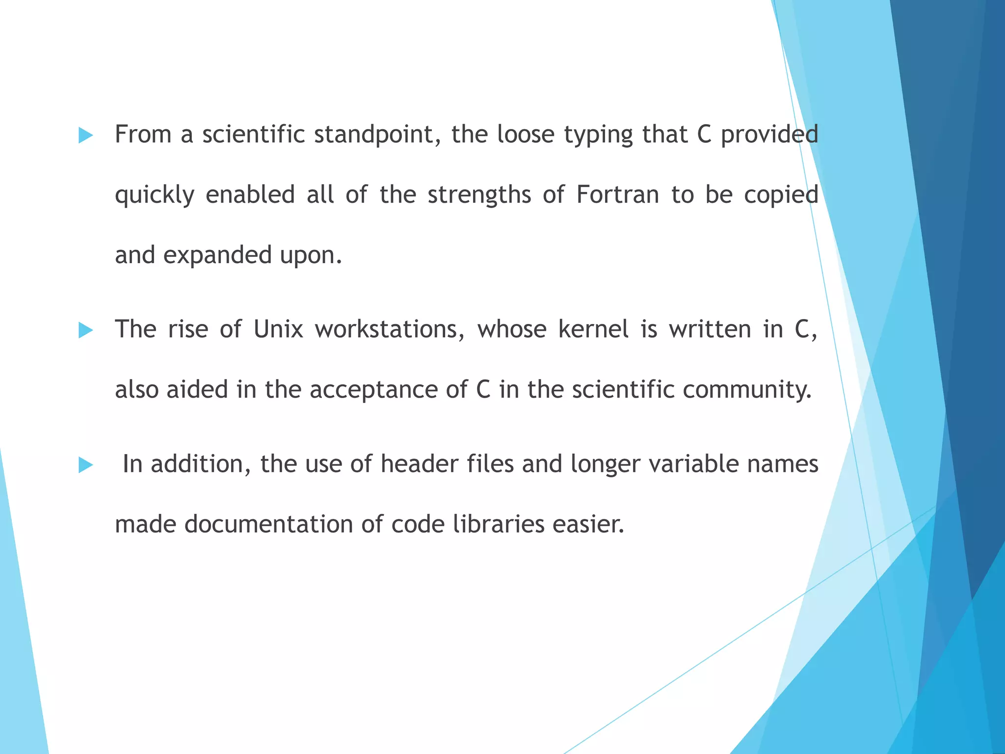  From a scientific standpoint, the loose typing that C provided
quickly enabled all of the strengths of Fortran to be copied
and expanded upon.
 The rise of Unix workstations, whose kernel is written in C,
also aided in the acceptance of C in the scientific community.
 In addition, the use of header files and longer variable names
made documentation of code libraries easier.
 