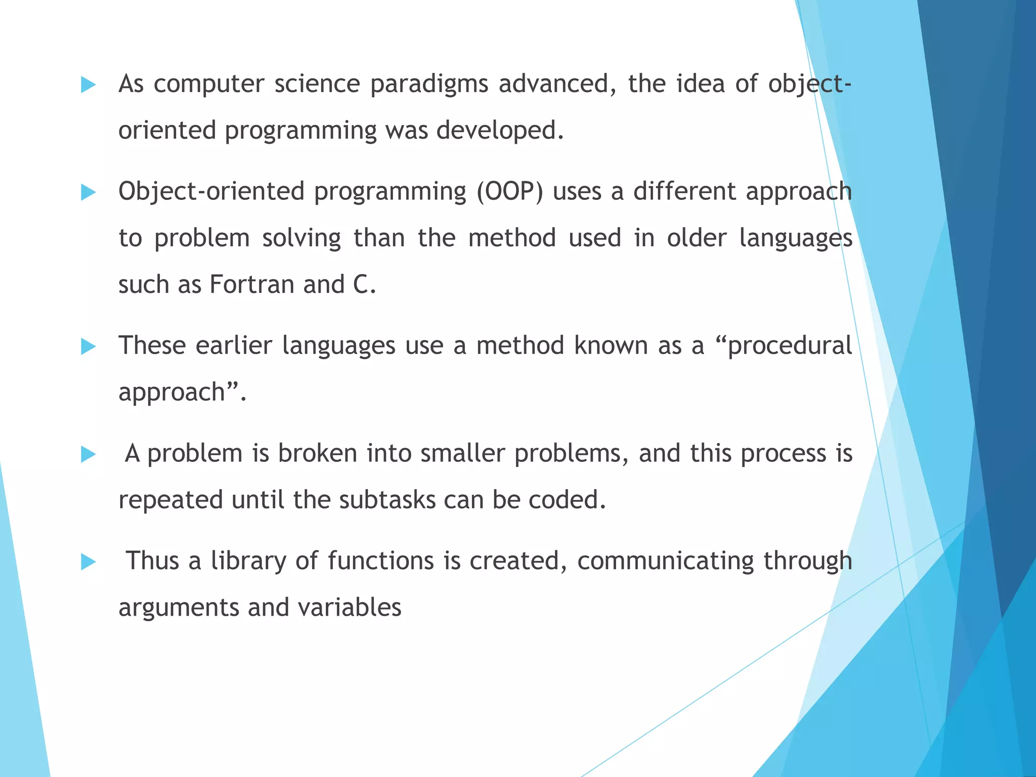  As computer science paradigms advanced, the idea of object-
oriented programming was developed.
 Object-oriented programming (OOP) uses a different approach
to problem solving than the method used in older languages
such as Fortran and C.
 These earlier languages use a method known as a “procedural
approach”.
 A problem is broken into smaller problems, and this process is
repeated until the subtasks can be coded.
 Thus a library of functions is created, communicating through
arguments and variables
 