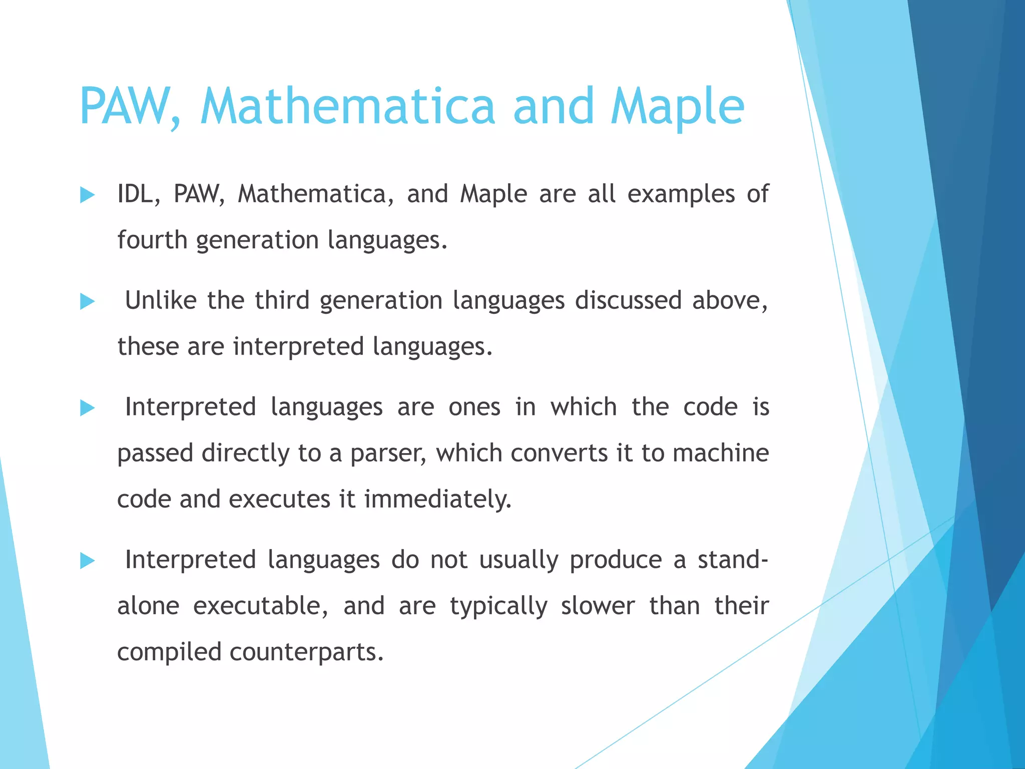 PAW, Mathematica and Maple
 IDL, PAW, Mathematica, and Maple are all examples of
fourth generation languages.
 Unlike the third generation languages discussed above,
these are interpreted languages.
 Interpreted languages are ones in which the code is
passed directly to a parser, which converts it to machine
code and executes it immediately.
 Interpreted languages do not usually produce a stand-
alone executable, and are typically slower than their
compiled counterparts.
 