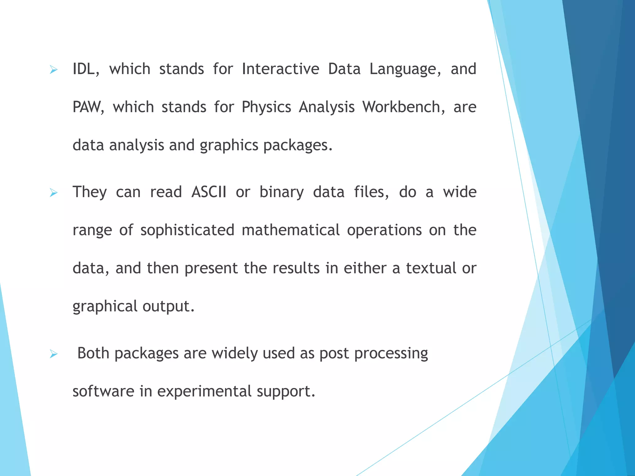 ➢ IDL, which stands for Interactive Data Language, and
PAW, which stands for Physics Analysis Workbench, are
data analysis and graphics packages.
➢ They can read ASCII or binary data files, do a wide
range of sophisticated mathematical operations on the
data, and then present the results in either a textual or
graphical output.
➢ Both packages are widely used as post processing
software in experimental support.
 