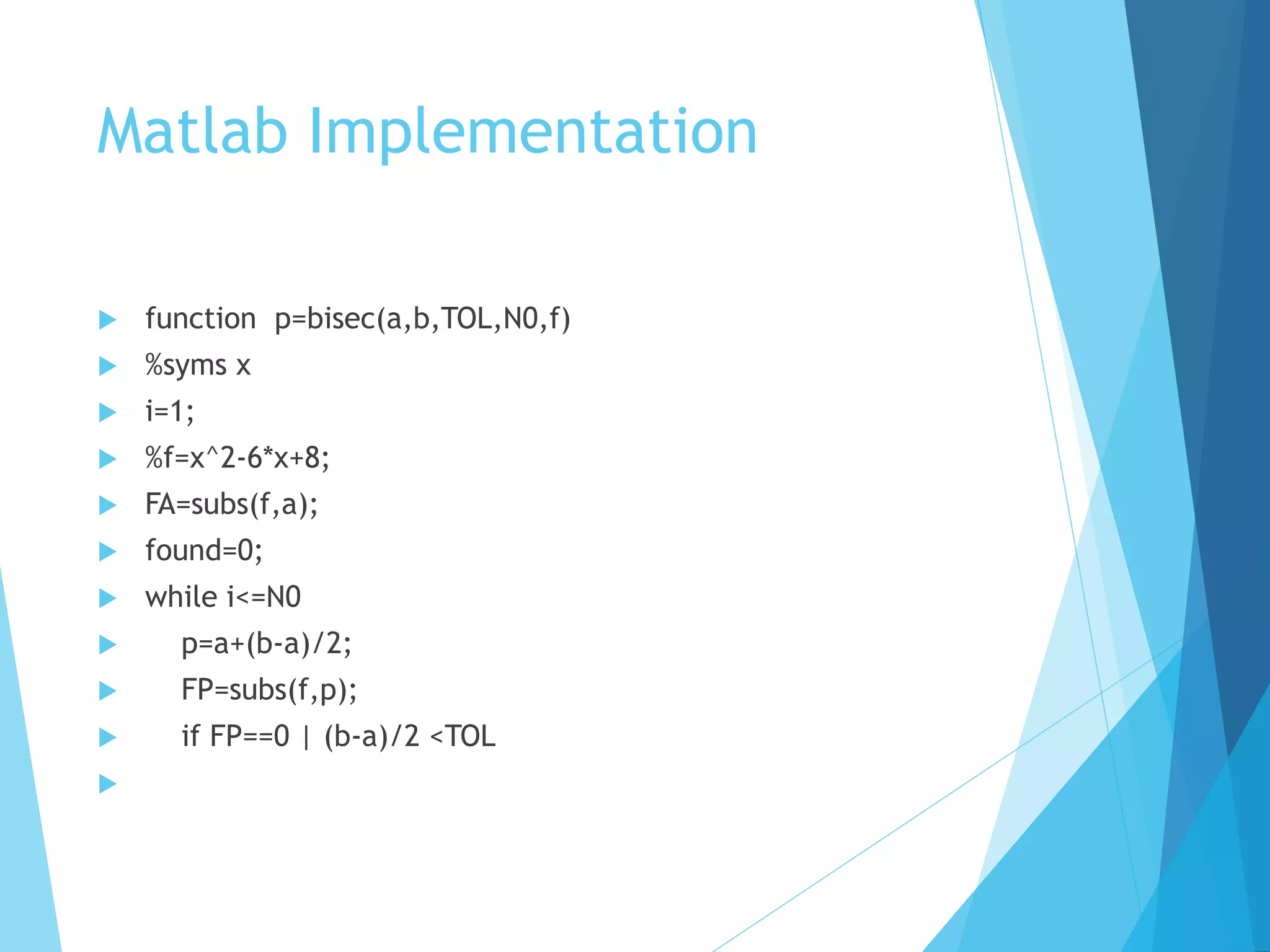 Matlab Implementation
 function p=bisec(a,b,TOL,N0,f)
 %syms x
 i=1;
 %f=x^2-6*x+8;
 FA=subs(f,a);
 found=0;
 while i<=N0
 p=a+(b-a)/2;
 FP=subs(f,p);
 if FP==0 | (b-a)/2 <TOL

 