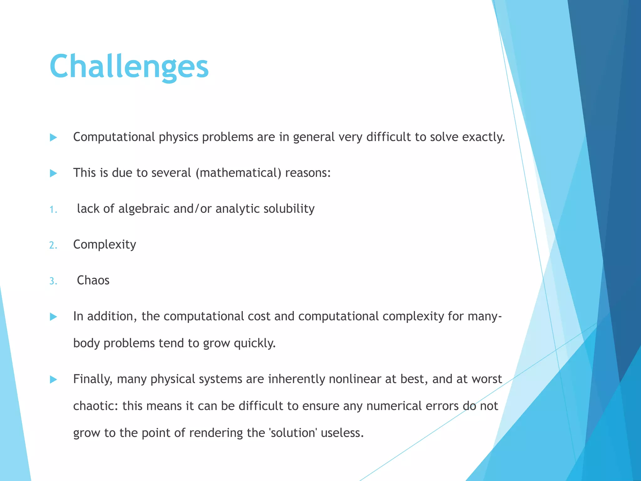 Challenges
 Computational physics problems are in general very difficult to solve exactly.
 This is due to several (mathematical) reasons:
1. lack of algebraic and/or analytic solubility
2. Complexity
3. Chaos
 In addition, the computational cost and computational complexity for many-
body problems tend to grow quickly.
 Finally, many physical systems are inherently nonlinear at best, and at worst
chaotic: this means it can be difficult to ensure any numerical errors do not
grow to the point of rendering the 'solution' useless.
 