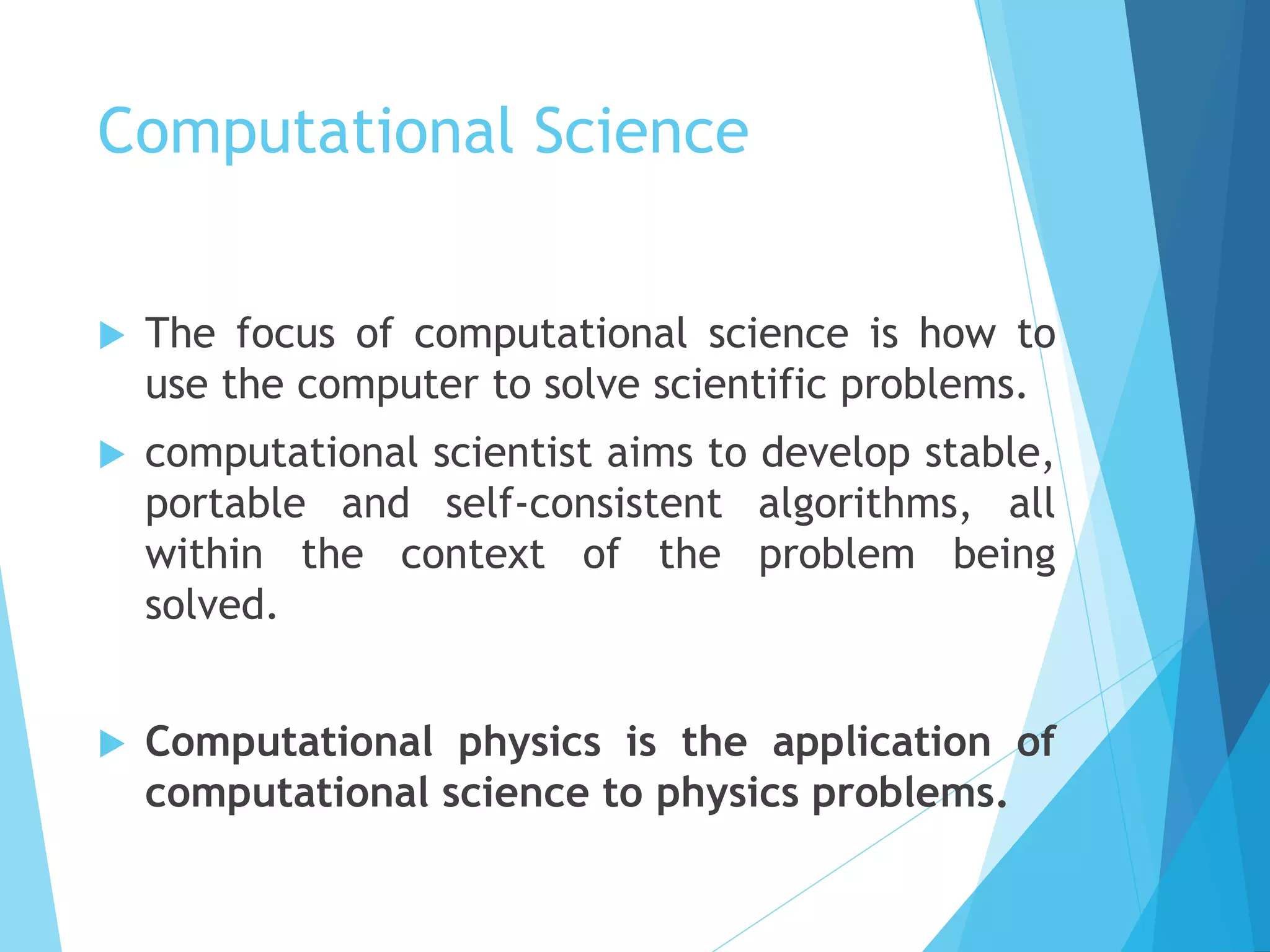 Computational Science
 The focus of computational science is how to
use the computer to solve scientific problems.
 computational scientist aims to develop stable,
portable and self-consistent algorithms, all
within the context of the problem being
solved.
 Computational physics is the application of
computational science to physics problems.
 