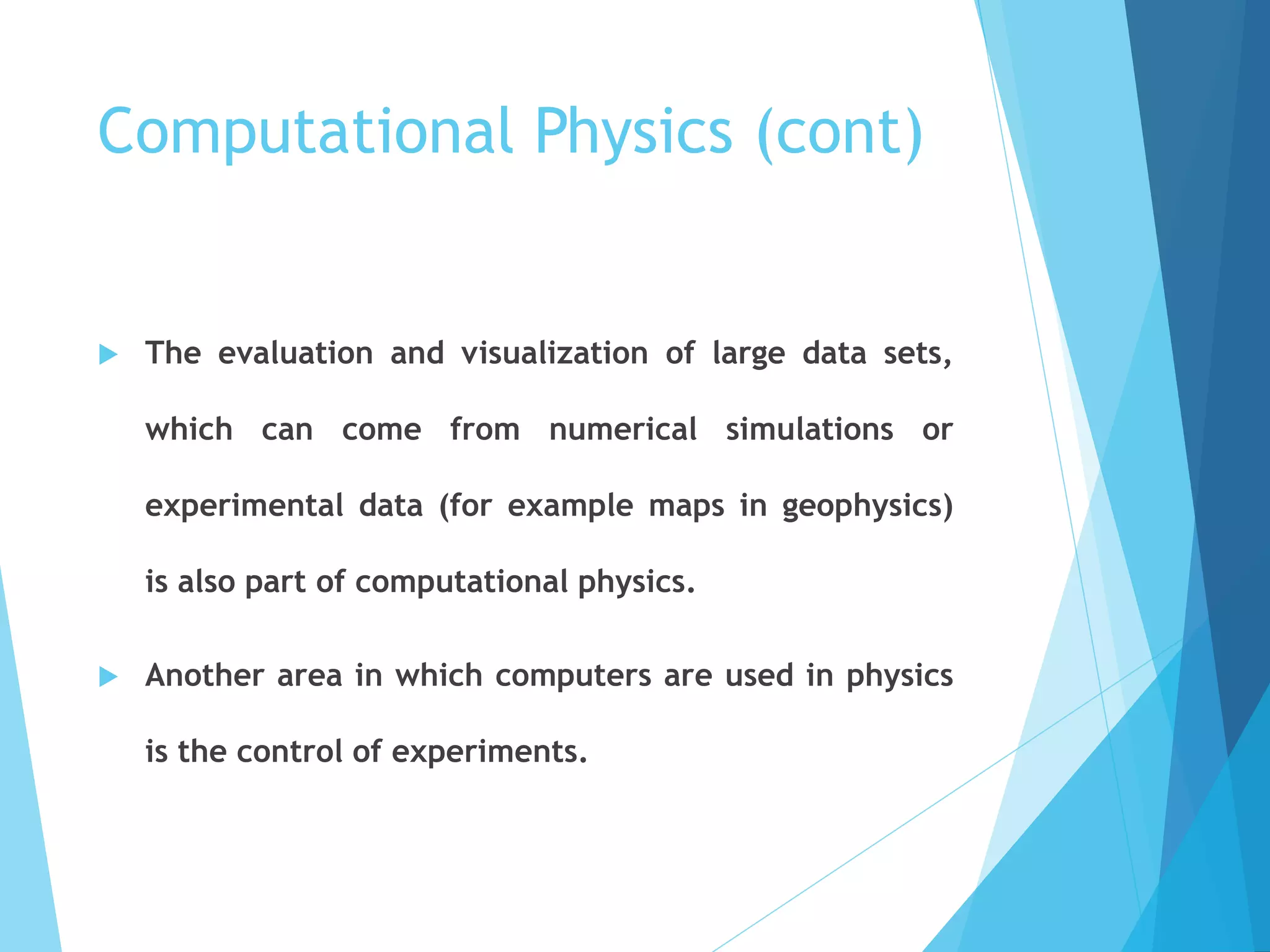Computational Physics (cont)
 The evaluation and visualization of large data sets,
which can come from numerical simulations or
experimental data (for example maps in geophysics)
is also part of computational physics.
 Another area in which computers are used in physics
is the control of experiments.
 