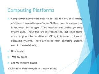 Computing Platforms
 Computational physicists need to be able to work on a variety
of different computing platforms. Platforms can be categorized
in two ways: by the type of CPU installed, and by the operating
system used. These two are interconnected, but since there
are a large number of different CPUs, it is easier to look at
operating systems. There are three main operating systems
used in the world today:
 Unix based,
 Mac-OS based,
 and MS Windows based.
Each has its own strengths and weaknesses.
 