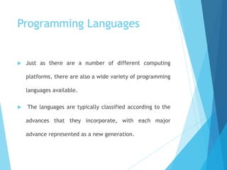Programming Languages
 Just as there are a number of different computing
platforms, there are also a wide variety of programming
languages available.
 The languages are typically classified according to the
advances that they incorporate, with each major
advance represented as a new generation.
 
