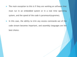  The main exception to this is if they are working on software that
must run in an embedded system or in a real time operating
system, and the speed of the code is paramount(supreme).
 In this case, the ability to trim any excess commands out of the
code stream becomes important, and assembly languages are the
best choice.
 