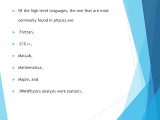  Of the high level languages, the one that are most
commonly found in physics are
 Fortran,
 C/C++,
 MatLab,
 Mathematica,
 Maple, and
 PAW(Physics analysis work station).
 