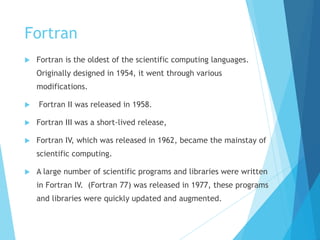 Fortran
 Fortran is the oldest of the scientific computing languages.
Originally designed in 1954, it went through various
modifications.
 Fortran II was released in 1958.
 Fortran III was a short-lived release,
 Fortran IV, which was released in 1962, became the mainstay of
scientific computing.
 A large number of scientific programs and libraries were written
in Fortran IV. (Fortran 77) was released in 1977, these programs
and libraries were quickly updated and augmented.
 