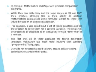  In contrast, Mathematica and Maple are symbolic computation
programs.
➢ While they can both carry out the same duties as IDL and PAW,
their greatest strength lies in their ability to perform
mathematical calculations using formulae similar to those that
would be used in an analytical approach.
➢ For example, a user could input a set of linked equations and ask
the program to solve them for a specific variable. The result will
be presented (if possible) as an analytical formula rather than as
a number.
➢ The fact that all of these packages are fourth generation
languages makestheir use much more intuitive than standard
“programming” languages.
➢ Users do not necessarily need to know arcane calls or coding
techniques to achieve their goals.
 