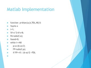 Matlab Implementation
 function p=bisec(a,b,TOL,N0,f)
 %syms x
 i=1;
 %f=x^2-6*x+8;
 FA=subs(f,a);
 found=0;
 while i<=N0
 p=a+(b-a)/2;
 FP=subs(f,p);
 if FP==0 | (b-a)/2 <TOL

 