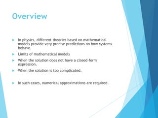 Overview
 In physics, different theories based on mathematical
models provide very precise predictions on how systems
behave.
 Limits of mathematical models
 When the solution does not have a closed-form
expression.
 When the solution is too complicated.
 In such cases, numerical approximations are required.
 