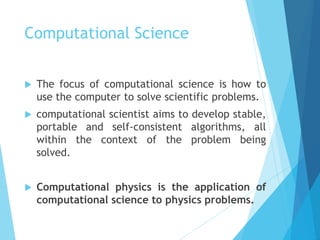 Computational Science
 The focus of computational science is how to
use the computer to solve scientific problems.
 computational scientist aims to develop stable,
portable and self-consistent algorithms, all
within the context of the problem being
solved.
 Computational physics is the application of
computational science to physics problems.
 