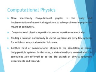 Computational Physics
 More specifically Computational physics is the study and
implementation of numerical algorithms to solve problems in physics by
means of computers.
 Computational physics in particular solves equations numerically.
 Finding a solution numerically is useful, as there are very few systems
for which an analytical solution is known.
 Another field of computational physics is the simulation of many-
body/particle systems; in this area, a virtual reality is created which is
sometimes also referred to as the 3rd branch of physics (between
experiments and theory).
 