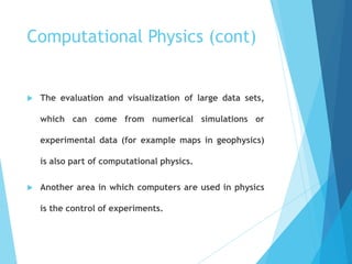 Computational Physics (cont)
 The evaluation and visualization of large data sets,
which can come from numerical simulations or
experimental data (for example maps in geophysics)
is also part of computational physics.
 Another area in which computers are used in physics
is the control of experiments.
 