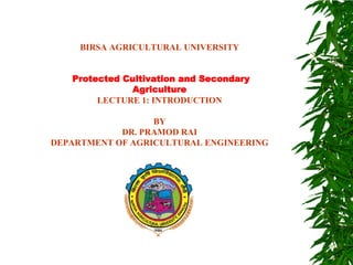 BIRSA AGRICULTURAL UNIVERSITY
Protected Cultivation and Secondary
Agriculture
LECTURE 1: INTRODUCTION
BY
DR. PRAMOD RAI
DEPARTMENT OF AGRICULTURAL ENGINEERING
 