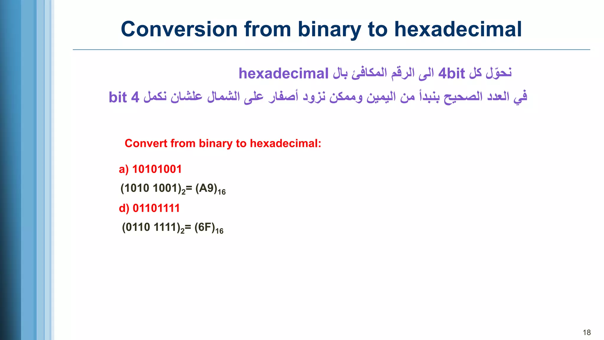18
Conversion from binary to hexadecimal
‫كل‬ ‫ل‬ّ‫نحو‬
4bit
‫بال‬ ‫المكافئ‬ ‫الرقم‬ ‫الى‬
hexadecimal
‫الصحيح‬ ‫العدد‬ ‫في‬
‫بنبدأ‬
‫الشمال‬ ‫على‬ ‫أصفار‬ ‫نزود‬ ‫وممكن‬ ‫اليمين‬ ‫من‬
‫علشان‬
‫نكمل‬
4
bit
Convert from binary to hexadecimal:
a) 10101001
(1010 1001)2= (A9)16
d) 01101111
(0110 1111)2= (6F)16
 