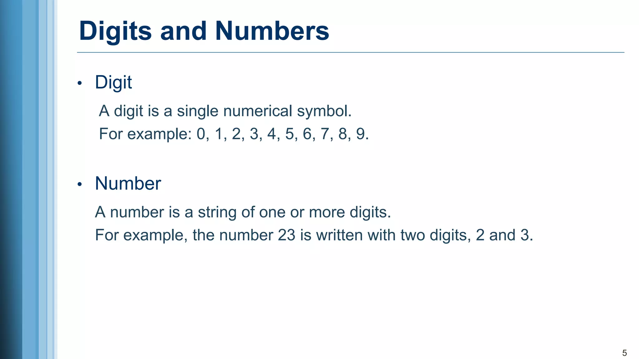 Digits and Numbers
• Digit
A digit is a single numerical symbol.
For example: 0, 1, 2, 3, 4, 5, 6, 7, 8, 9.
• Number
A number is a string of one or more digits.
For example, the number 23 is written with two digits, 2 and 3.
5
 
