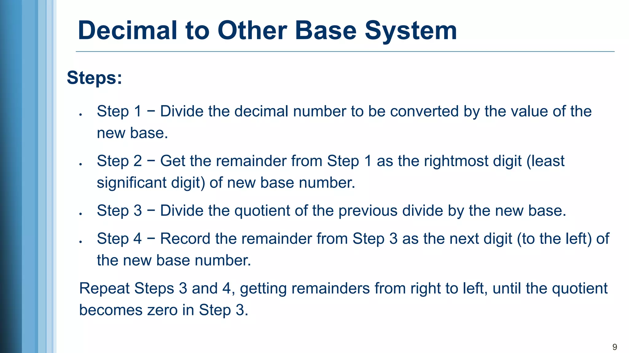 Decimal to Other Base System
• Step 1 − Divide the decimal number to be converted by the value of the
new base.
• Step 2 − Get the remainder from Step 1 as the rightmost digit (least
significant digit) of new base number.
• Step 3 − Divide the quotient of the previous divide by the new base.
• Step 4 − Record the remainder from Step 3 as the next digit (to the left) of
the new base number.
Repeat Steps 3 and 4, getting remainders from right to left, until the quotient
becomes zero in Step 3.
9
Steps:
 
