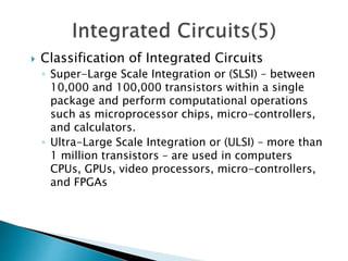  Classification of Integrated Circuits
◦ Super-Large Scale Integration or (SLSI) – between
10,000 and 100,000 transistors within a single
package and perform computational operations
such as microprocessor chips, micro-controllers,
and calculators.
◦ Ultra-Large Scale Integration or (ULSI) – more than
1 million transistors – are used in computers
CPUs, GPUs, video processors, micro-controllers,
and FPGAs
 