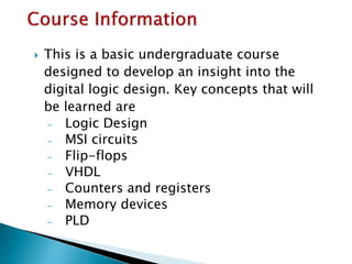 This is a basic undergraduate course
designed to develop an insight into the
digital logic design. Key concepts that will
be learned are
̶ Logic Design
̶ MSI circuits
̶ Flip-flops
̶ VHDL
̶ Counters and registers
̶ Memory devices
̶ PLD
 