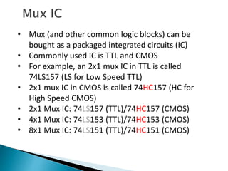 • Mux (and other common logic blocks) can be
bought as a packaged integrated circuits (IC)
• Commonly used IC is TTL and CMOS
• For example, an 2x1 mux IC in TTL is called
74LS157 (LS for Low Speed TTL)
• 2x1 mux IC in CMOS is called 74HC157 (HC for
High Speed CMOS)
• 2x1 Mux IC: 74LS157 (TTL)/74HC157 (CMOS)
• 4x1 Mux IC: 74LS153 (TTL)/74HC153 (CMOS)
• 8x1 Mux IC: 74LS151 (TTL)/74HC151 (CMOS)
 