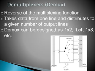 o Reverse of the multiplexing function
o Takes data from one line and distributes to
a given number of output lines
o Demux can be designed as 1x2, 1x4, 1x8,
etc.
 