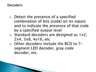o Detect the presence of a specified
combination of bits (code) on its inputs
and to indicate the presence of that code
by a specified output level
o Standard decoders are designed as 1x2,
2x4, 3x8, 4x16, etc
o Other decoders include the BCD to 7-
segment LED decoder, gray code
decoder, etc.
 
